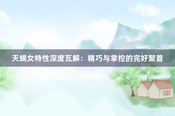 天蝎女特性深度瓦解：精巧与掌控的完好聚首
